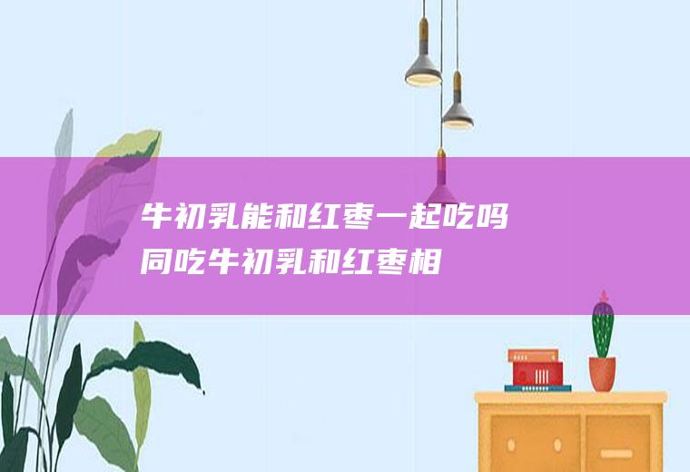 牛初乳能和红枣一起吃吗/同吃_牛初乳和红枣相克吗