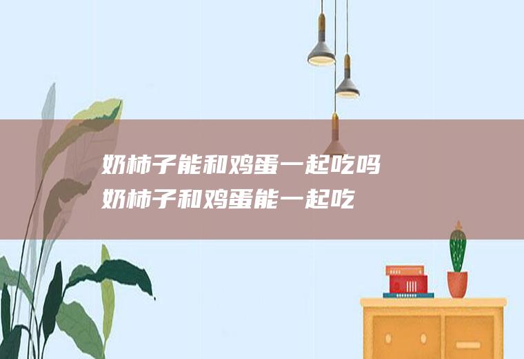 奶柿子能和鸡蛋一起吃吗_奶柿子和鸡蛋能一起吃吗/同吃