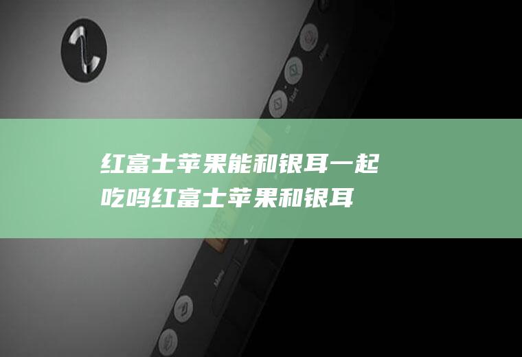 红富士苹果能和银耳一起吃吗_红富士苹果和银耳能一起吃吗/同吃