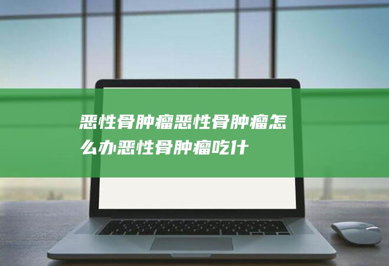 恶性骨肿瘤_恶性骨肿瘤怎么办_恶性骨肿瘤吃什么好_恶性骨肿瘤的症状