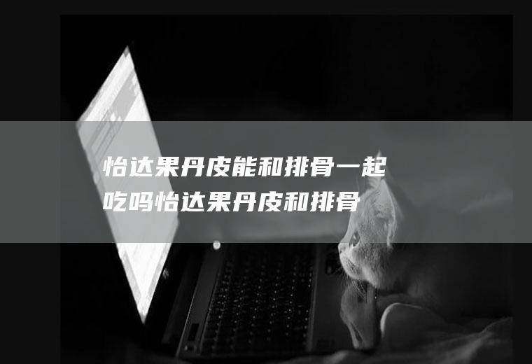 怡达果丹皮能和排骨一起吃吗_怡达果丹皮和排骨能一起吃吗/同吃