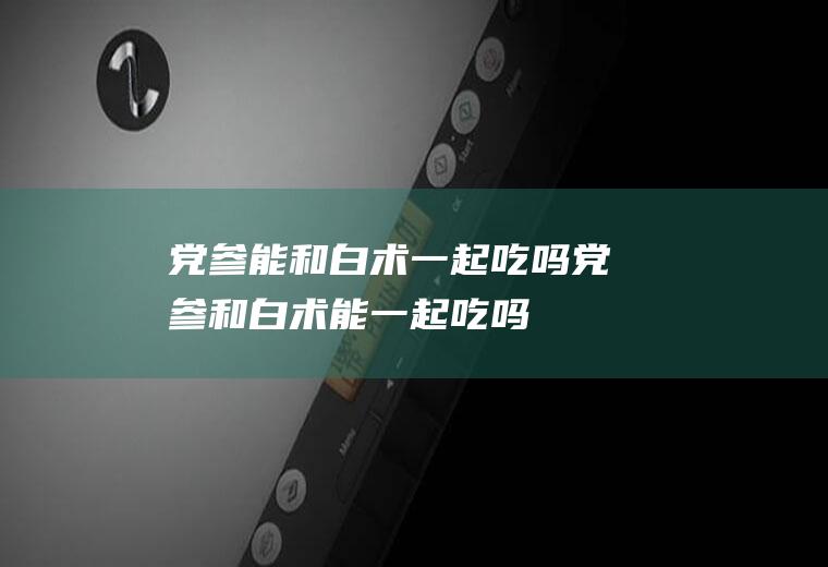 党参能和白术一起吃吗_党参和白术能一起吃吗/同吃