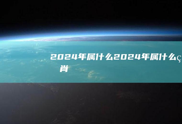 2024年属什么（2024年属什么生肖）