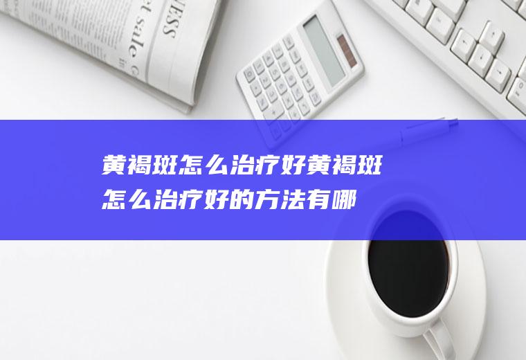 黄褐斑怎么治疗好（黄褐斑怎么治疗好的方法有哪些）