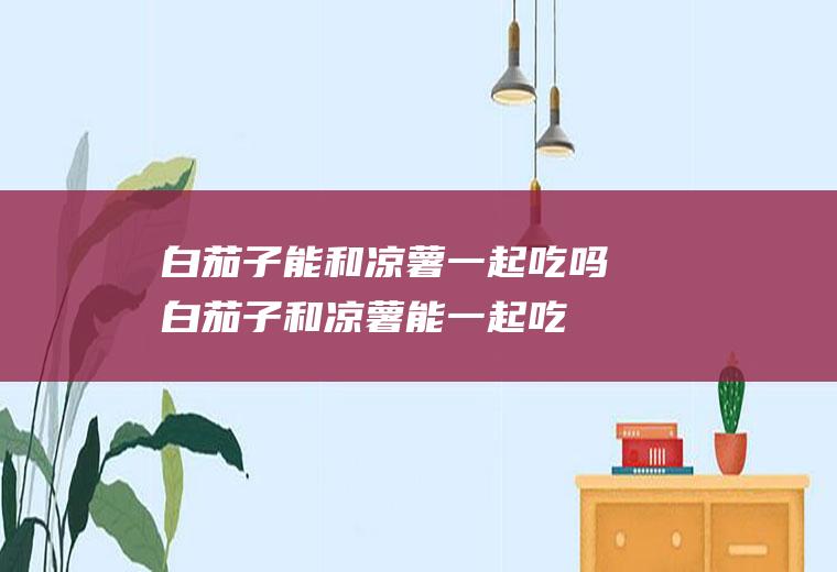 白茄子能和凉薯一起吃吗_白茄子和凉薯能一起吃吗/同吃