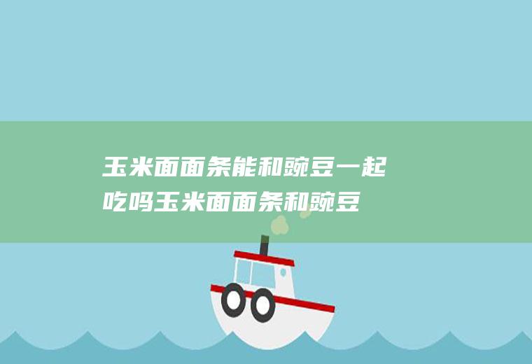 玉米面面条能和豌豆一起吃吗_玉米面面条和豌豆能一起吃吗/同吃