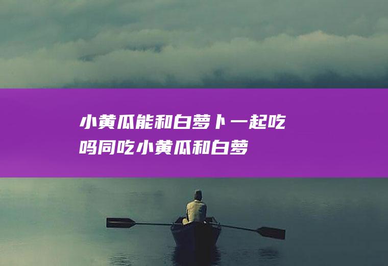 小黄瓜能和白萝卜一起吃吗/同吃_小黄瓜和白萝卜相克吗