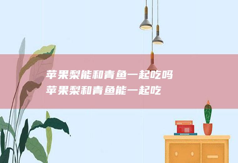 苹果梨能和青鱼一起吃吗_苹果梨和青鱼能一起吃吗/同吃