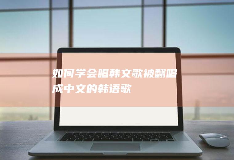 如何学会唱韩文歌(被翻唱成中文的韩语歌)