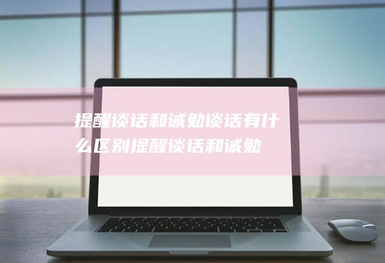 提醒谈话和诫勉谈话有什么区别,提醒谈话和诫勉谈话的区别