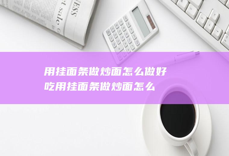 用挂面条做炒面怎么做好吃(用挂面条做炒面怎么做的)