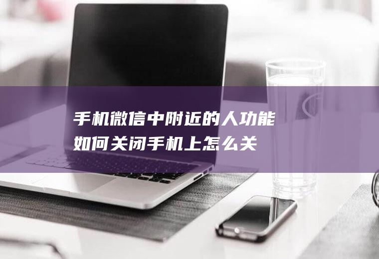 手机微信中附近的人功能如何关闭(手机上怎么关闭微信同步电脑)