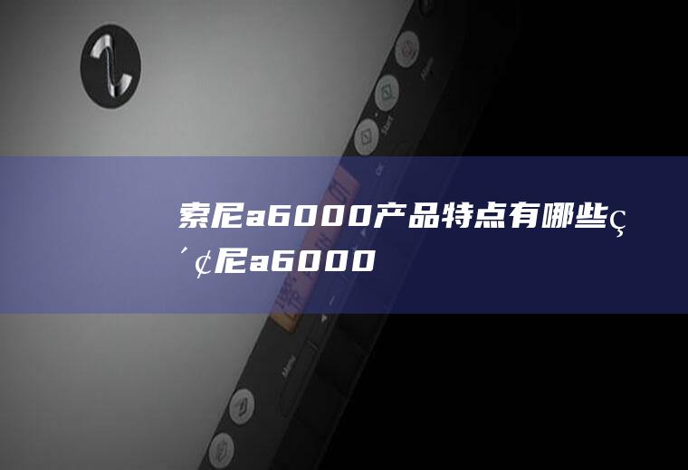 索尼a6000产品特点有哪些(索尼a6000报价)