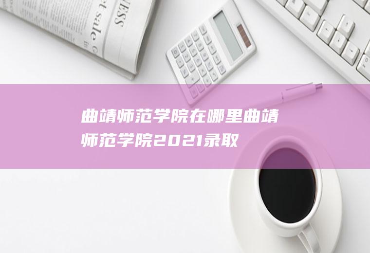 曲靖师范学院在哪里(曲靖师范学院2021录取分数线二本)