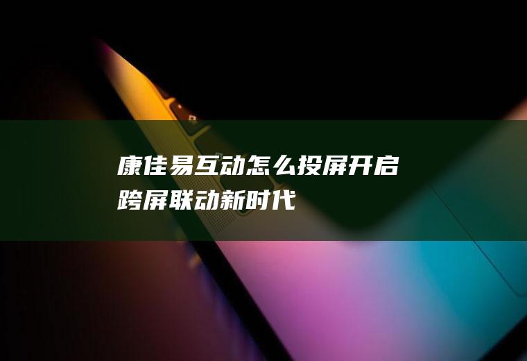 康佳易互动怎么投屏(开启跨屏联动新时代)