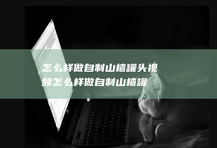 怎么样做自制山楂罐头视频(怎么样做自制山楂罐头窍门)