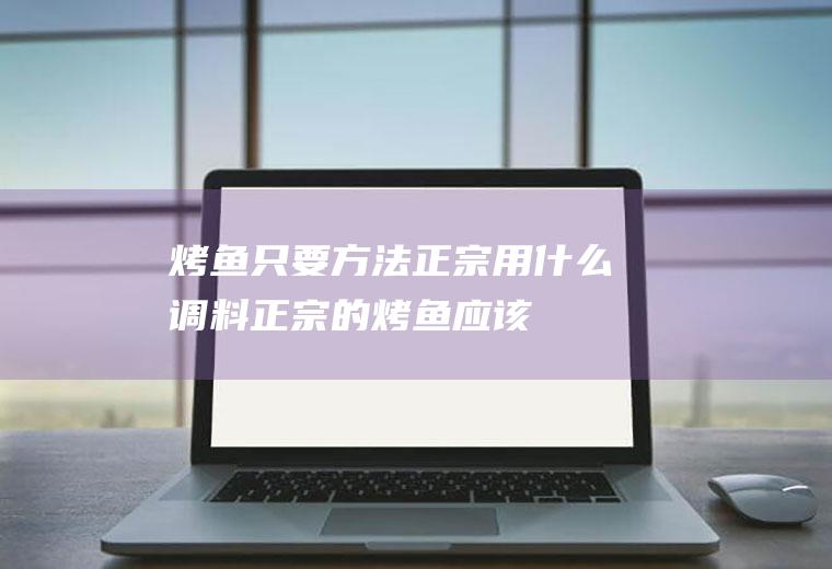 烤鱼只要方法正宗,用什么调料(正宗的烤鱼应该怎么做)