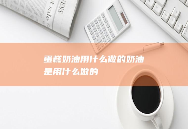 蛋糕奶油用什么做的(奶油是用什么做的)