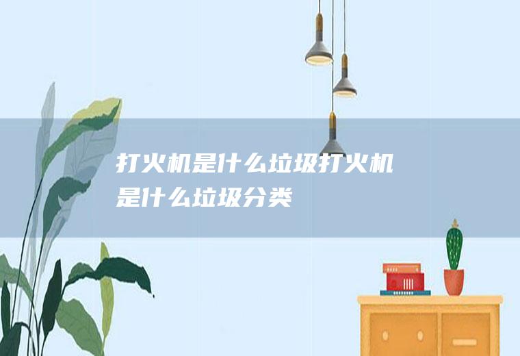 打火机是什么垃圾(打火机是什么垃圾分类)