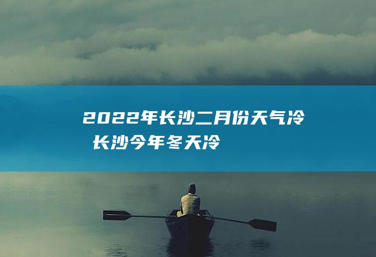 2022年长沙二月份天气冷吗(长沙今年冬天冷吗2020)