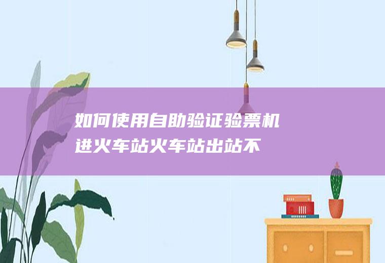 如何使用自助验证验票机进火车站(火车站出站不验票违法吗)