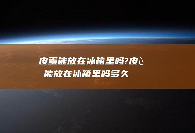 皮蛋能放在冰箱里吗?(皮蛋能放在冰箱里吗多久)