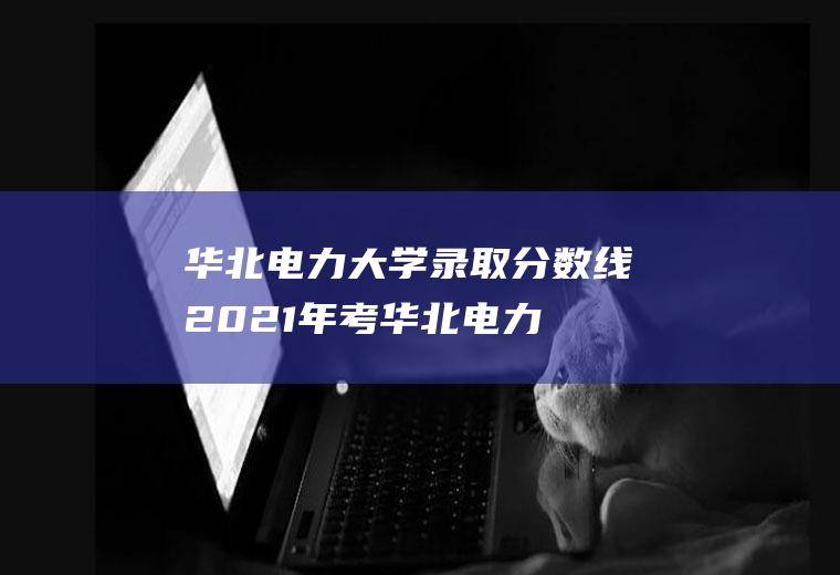 华北电力大学录取分数线(2021年考华北电力大学多少分)