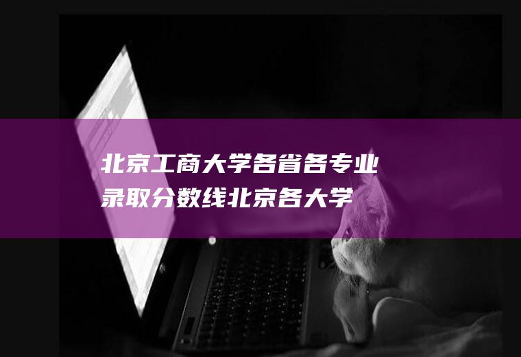 北京工商大学各省各专业录取分数线(北京各大学录取线)