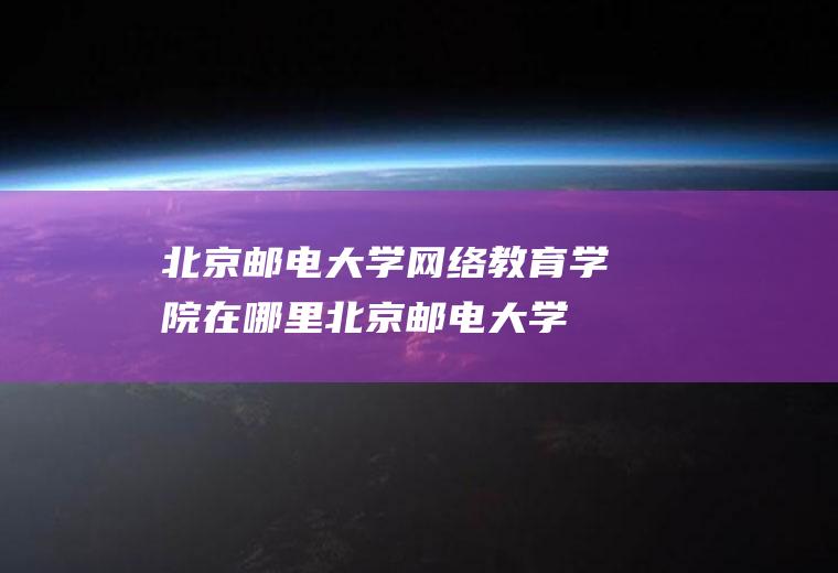 北京邮电大学网络教育学院在哪里(北京邮电大学网络教育学院是几本)