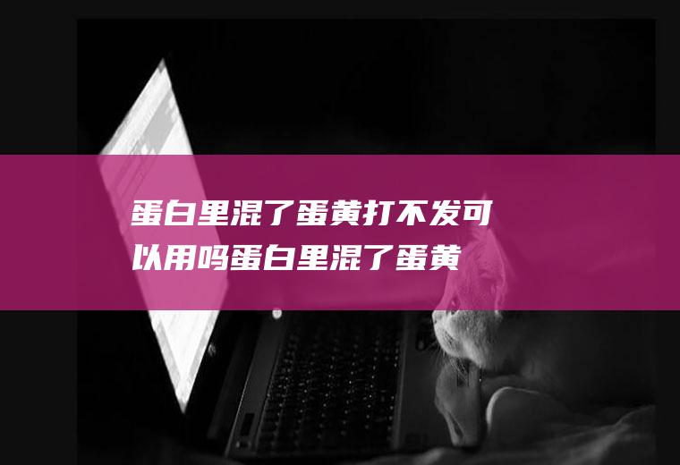 蛋白里混了蛋黄打不发可以用吗(蛋白里混了蛋黄打不发怎么办)