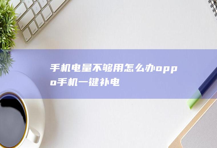 手机电量不够用怎么办(oppo手机一键补电)