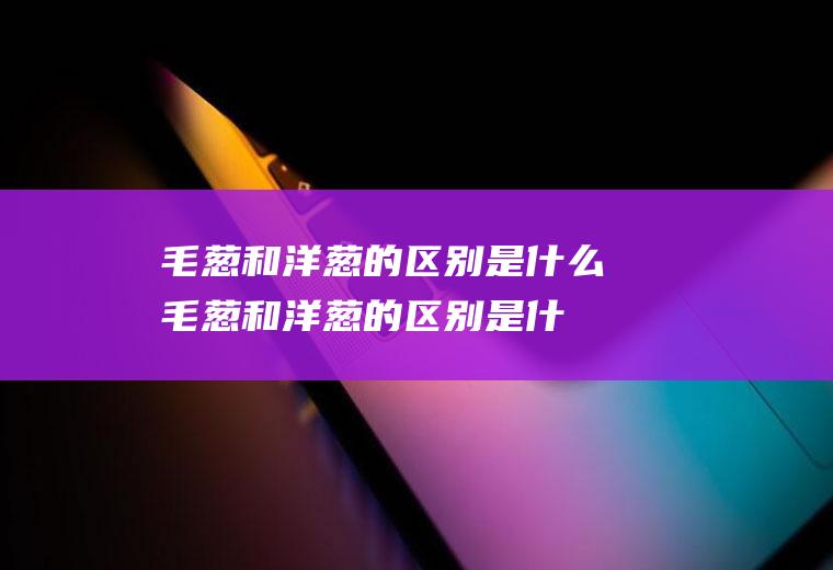 毛葱和洋葱的区别是什么(毛葱和洋葱的区别是什么意思)