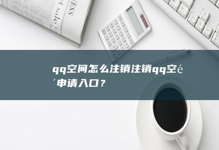 qq空间怎么注销,注销qq空间申请入口？