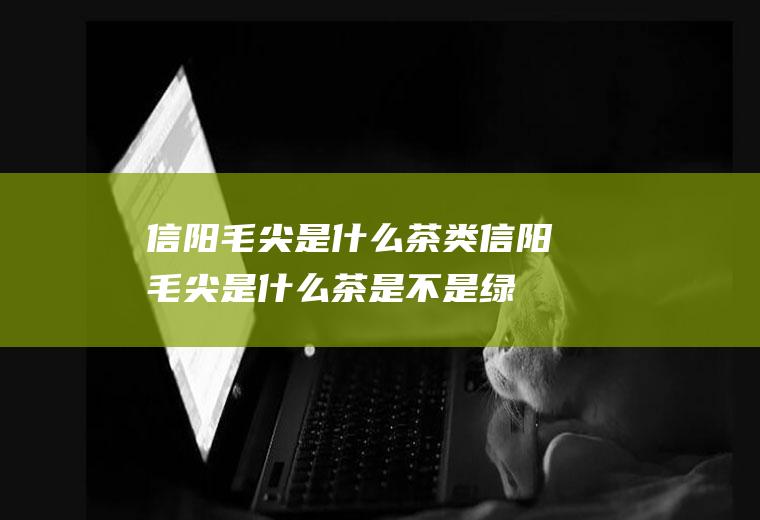 信阳毛尖是什么茶类(信阳毛尖是什么茶是不是绿茶)