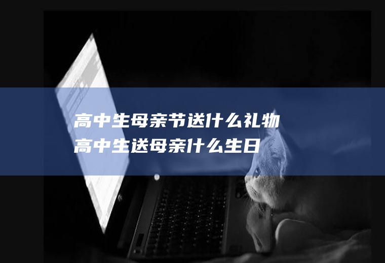 高中生母亲节送什么礼物,高中生送母亲什么生日礼物好