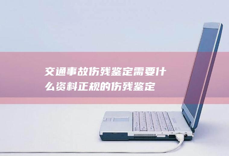 交通事故伤残鉴定需要什么资料(正规的伤残鉴定书图片)