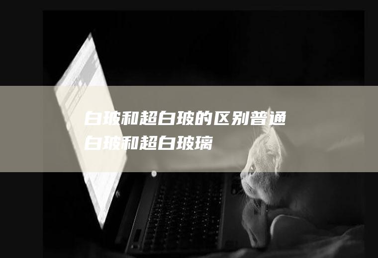 白玻和超白玻的区别,普通白玻和超白玻璃