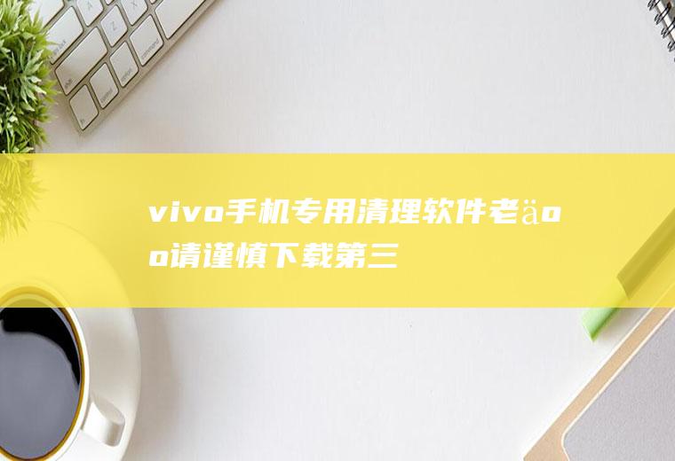 vivo手机专用清理软件(老人请谨慎下载第三方清理类软件!(建议收藏))