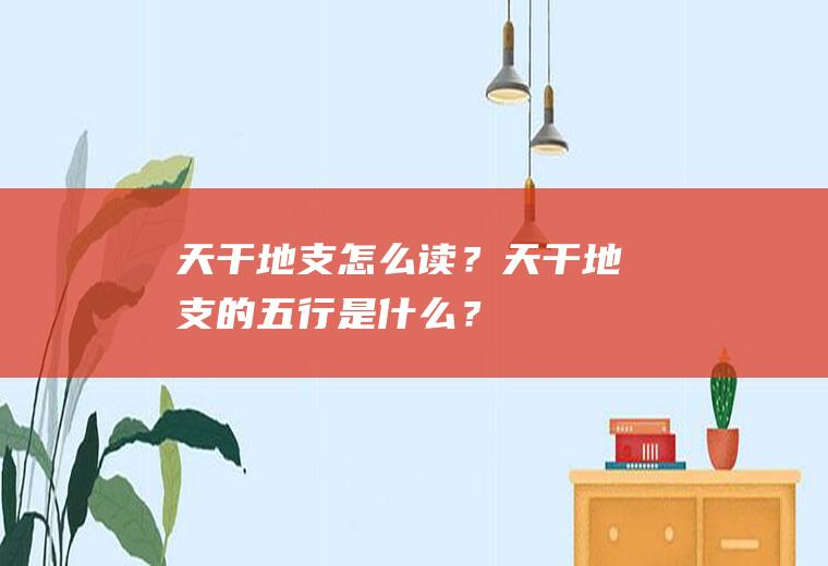 天干地支怎么读？天干地支的五行是什么？