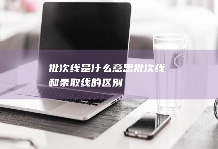 批次线是什么意思(批次线和录取线的区别)