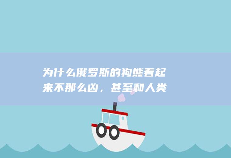 为什么俄罗斯的狗熊看起来不那么凶，甚至和人类玩得很好(为什么在俄罗斯狗熊不会攻击人)