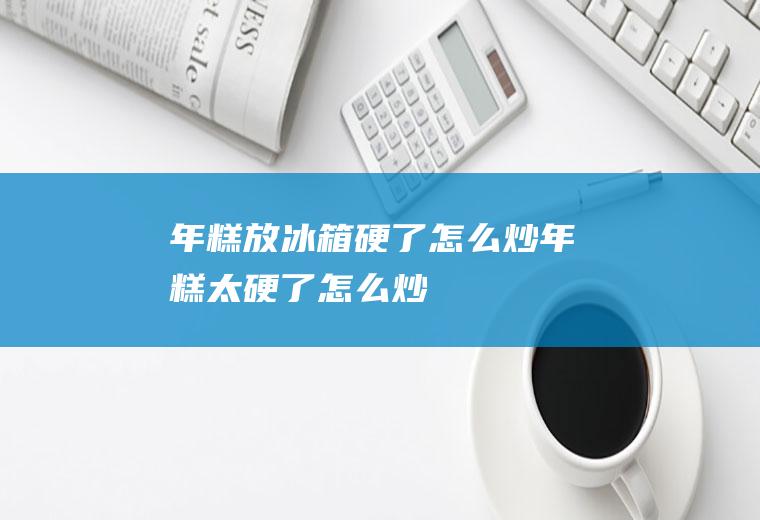 年糕放冰箱硬了怎么炒,年糕太硬了怎么炒