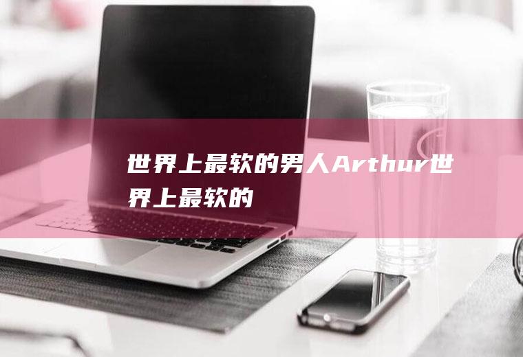 世界上最软的男人:Arthur(世界上最软的柔术视频)