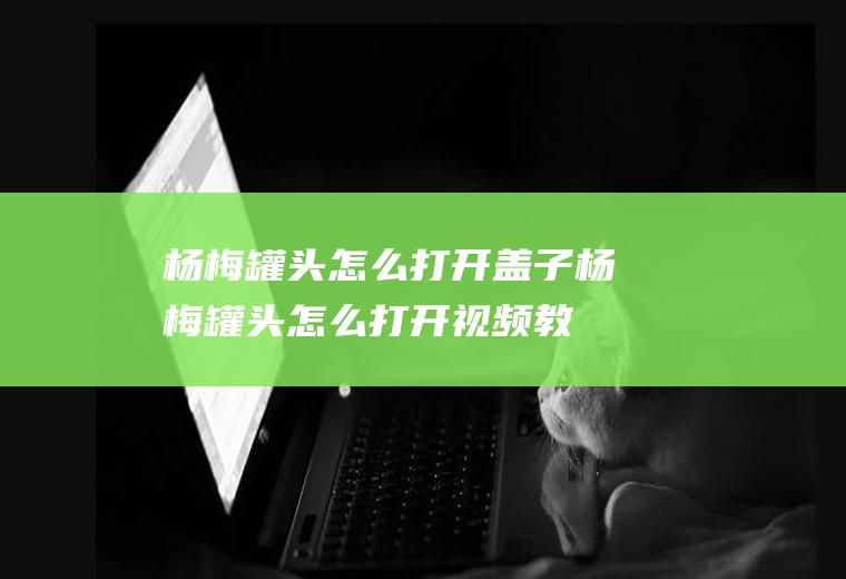 杨梅罐头怎么打开盖子(杨梅罐头怎么打开视频教程)