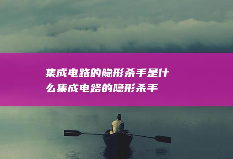 集成电路的隐形杀手是什么,集成电路的隐形杀手是什么静电