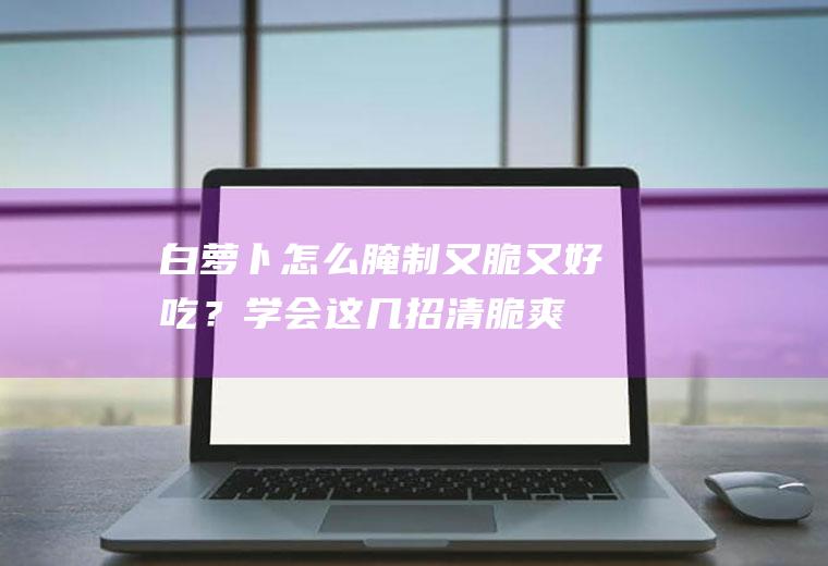 白萝卜怎么腌制又脆又好吃？学会这几招,清脆爽口!