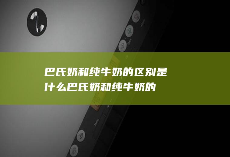 巴氏奶和纯牛奶的区别是什么(巴氏奶和纯牛奶的区别在哪里)