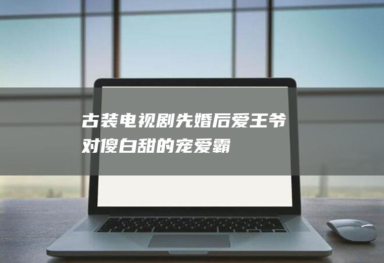 古装电视剧：先婚后爱,王爷对傻白甜的宠爱,霸道总裁范!