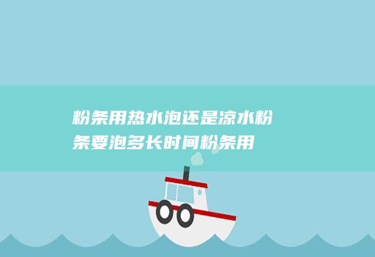 粉条用热水泡还是凉水粉条要泡多长时间(粉条用热水泡还是凉水泡更好)