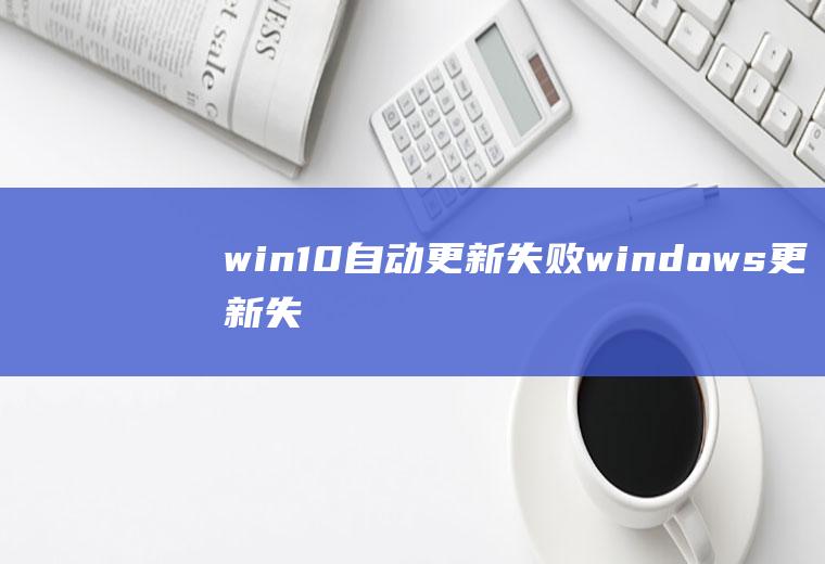 win10自动更新失败(windows更新失败怎么回事)